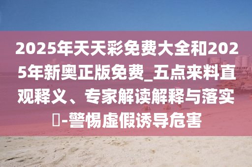 2025年天天彩免费大全和2025年新奥正版免费_五点来料直观释义、专家解读解释与落实-警惕虚假诱导危害